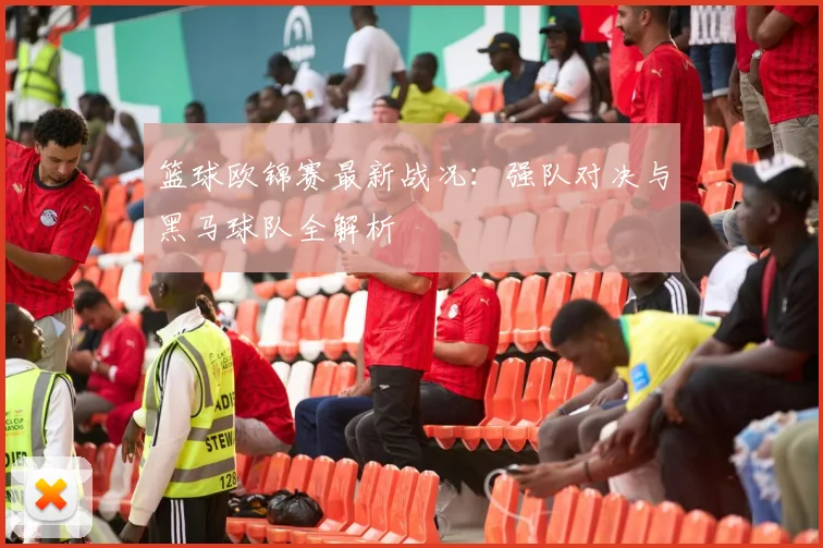 篮球欧锦赛最新战况:强队对决与黑马球队全解析