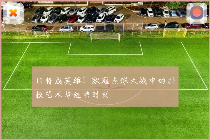 门将成英雄！欧冠点球大战中的扑救艺术与经典时刻