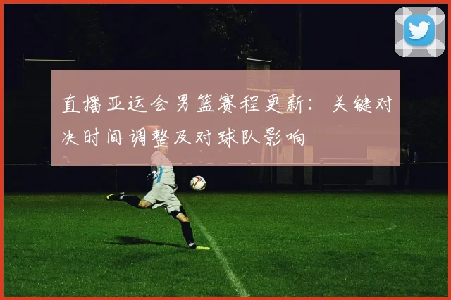 直播亚运会男篮赛程更新：关键对决时间调整及对球队影响