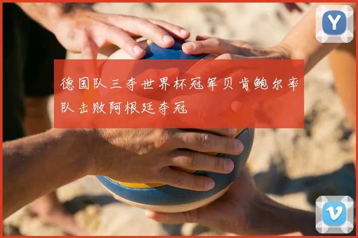 德国队三夺世界杯冠军贝肯鲍尔率队击败阿根廷夺冠