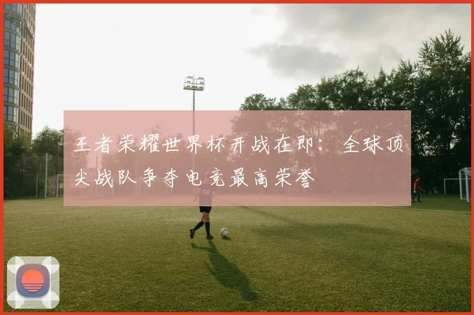 王者荣耀世界杯开战在即：全球顶尖战队争夺电竞最高荣誉