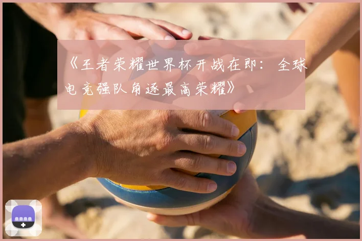 《王者荣耀世界杯开战在即：全球电竞强队角逐最高荣耀》