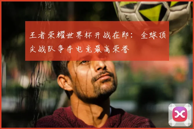 王者荣耀世界杯开战在即：全球顶尖战队争夺电竞最高荣誉