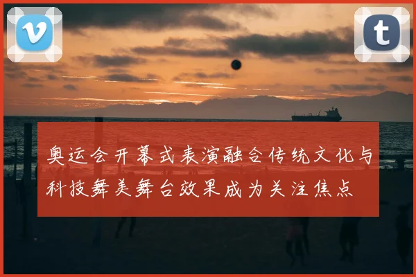 奥运会开幕式表演融合传统文化与科技舞美舞台效果成为关注焦点